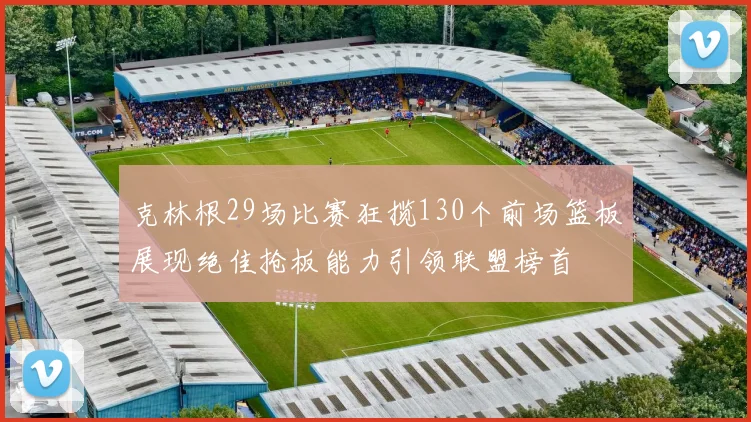 克林根29场比赛狂揽130个前场篮板展现绝佳抢板能力引领联盟榜首