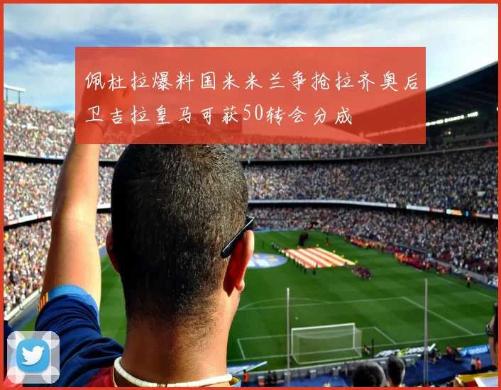 佩杜拉爆料国米米兰争抢拉齐奥后卫吉拉皇马可获50转会分成