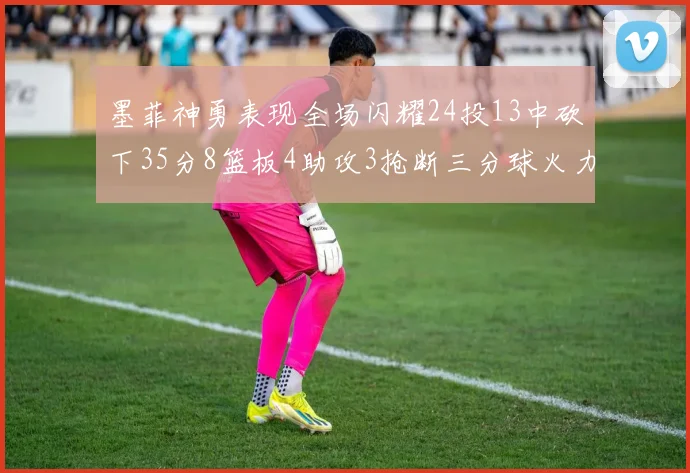 墨菲神勇表现全场闪耀24投13中砍下35分8篮板4助攻3抢断三分球火力全开