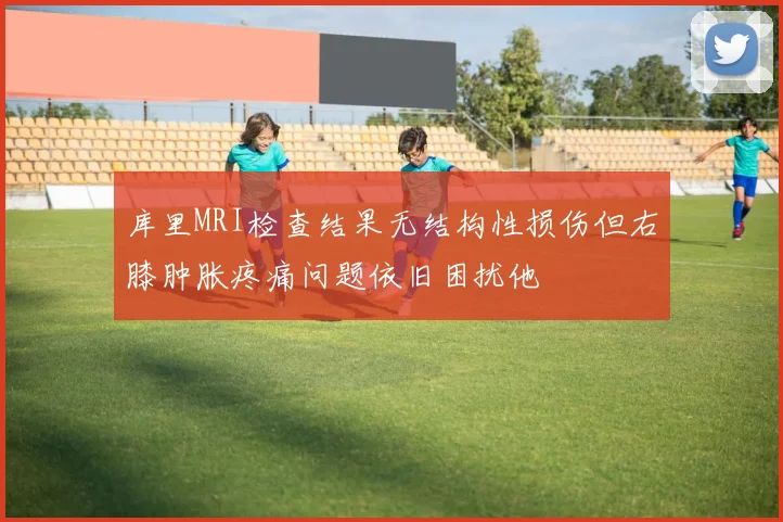 库里MRI检查结果无结构性损伤但右膝肿胀疼痛问题依旧困扰他
