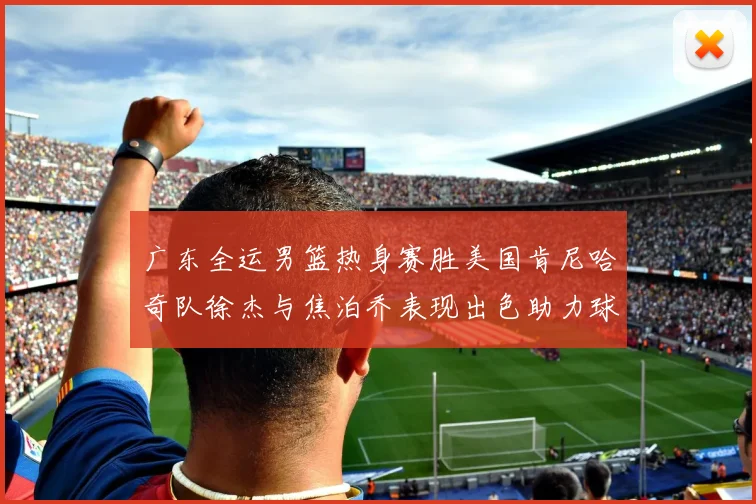 广东全运男篮热身赛胜美国肯尼哈奇队徐杰与焦泊乔表现出色助力球队取胜