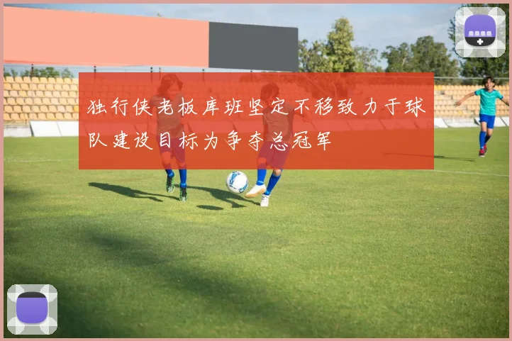 独行侠老板库班坚定不移致力于球队建设目标为争夺总冠军