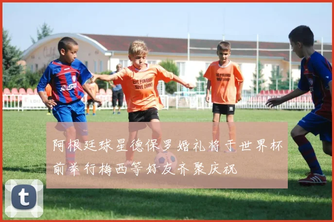 阿根廷球星德保罗婚礼将于世界杯前举行梅西等好友齐聚庆祝