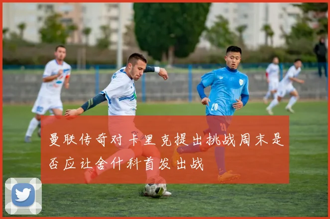 曼联传奇对卡里克提出挑战周末是否应让舍什科首发出战