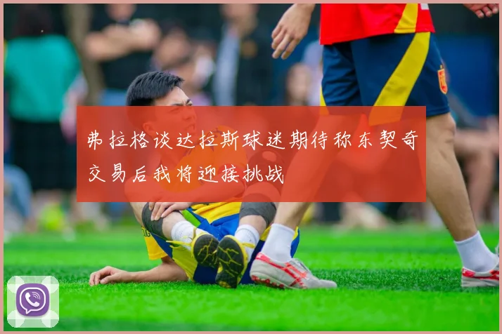 弗拉格谈达拉斯球迷期待称东契奇交易后我将迎接挑战