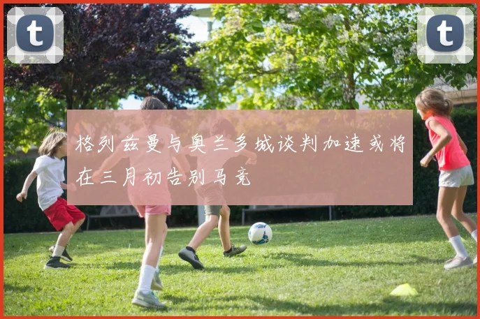 格列兹曼与奥兰多城谈判加速或将在三月初告别马竞