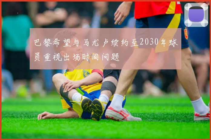巴黎希望与马尤卢续约至2030年球员重视出场时间问题
