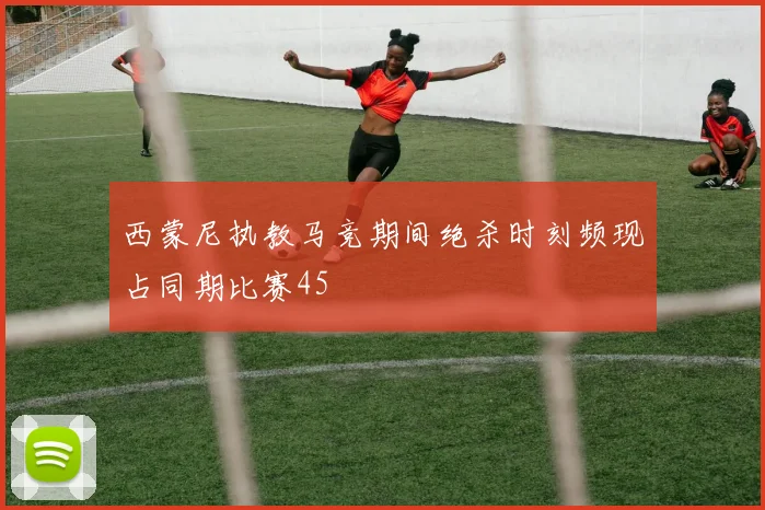 西蒙尼执教马竞期间绝杀时刻频现占同期比赛45