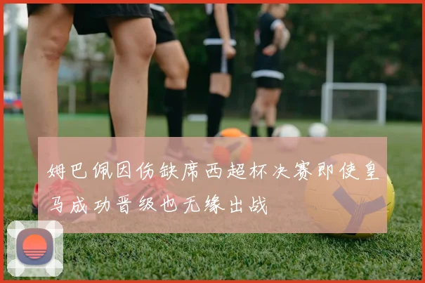 姆巴佩因伤缺席西超杯决赛即使皇马成功晋级也无缘出战