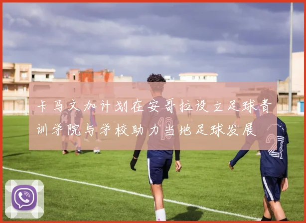 卡马文加计划在安哥拉设立足球青训学院与学校助力当地足球发展