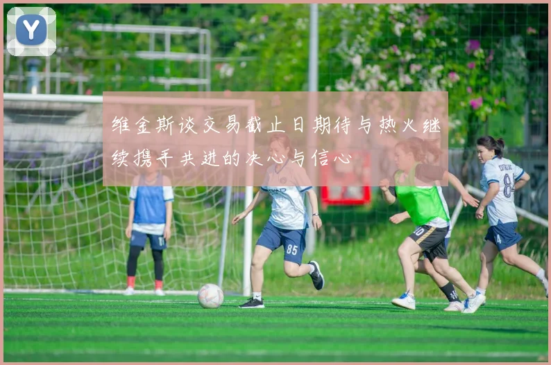 维金斯谈交易截止日期待与热火继续携手共进的决心与信心