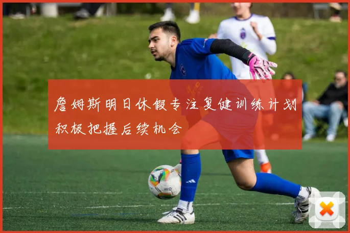 詹姆斯明日休假专注复健训练计划积极把握后续机会