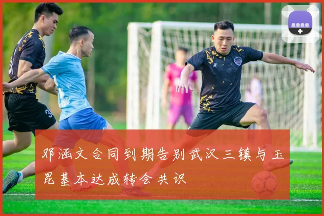 邓涵文合同到期告别武汉三镇与玉昆基本达成转会共识