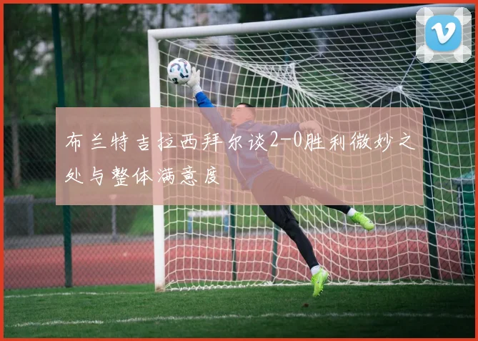 布兰特吉拉西拜尔谈2-0胜利微妙之处与整体满意度