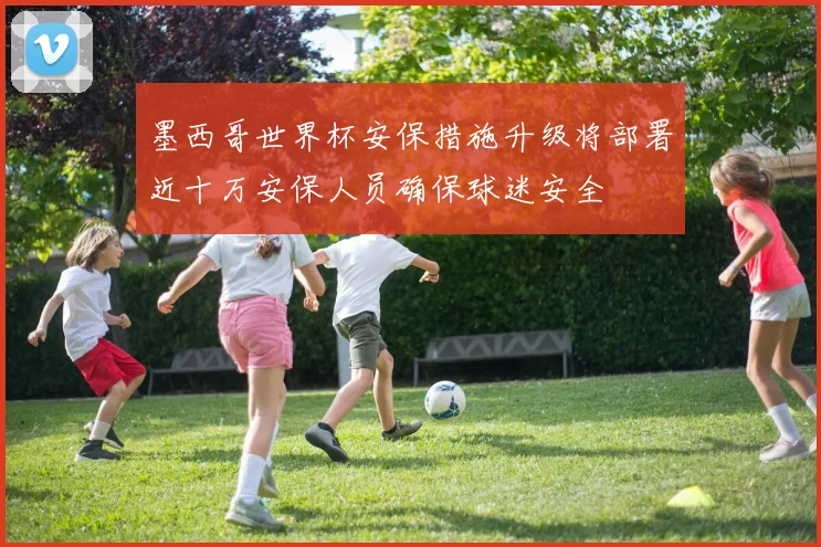 墨西哥世界杯安保措施升级将部署近十万安保人员确保球迷安全