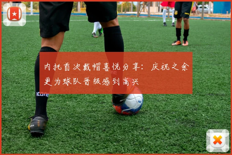 内托首次戴帽喜悦分享：庆祝之余更为球队晋级感到高兴