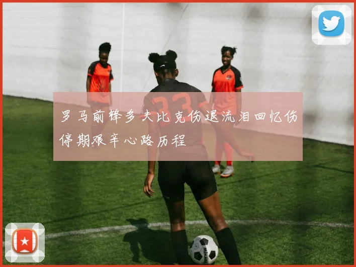 罗马前锋多夫比克伤退流泪回忆伤停期艰辛心路历程