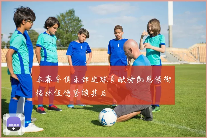 本赛季俱乐部进球贡献榜凯恩领衔格林伍德紧随其后