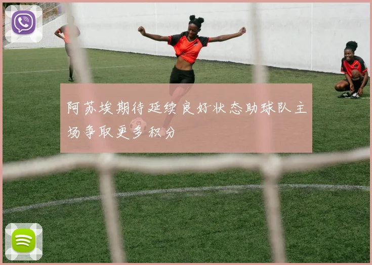 阿苏埃期待延续良好状态助球队主场争取更多积分