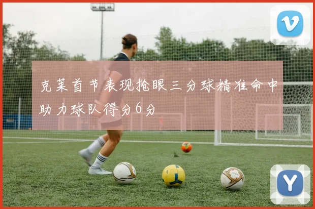 克莱首节表现抢眼三分球精准命中助力球队得分6分