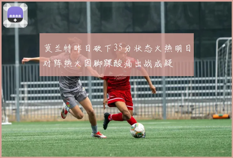 莫兰特昨日砍下35分状态火热明日对阵热火因脚踝酸痛出战成疑