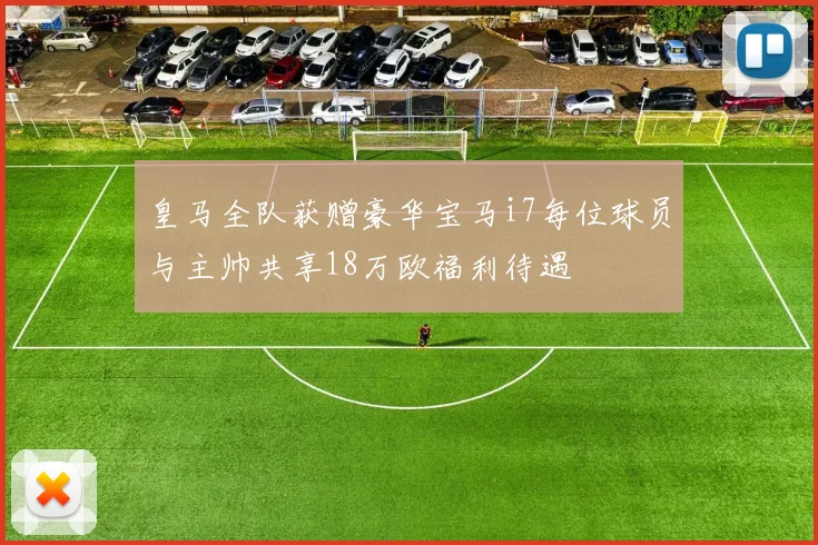 皇马全队获赠豪华宝马i7每位球员与主帅共享18万欧福利待遇