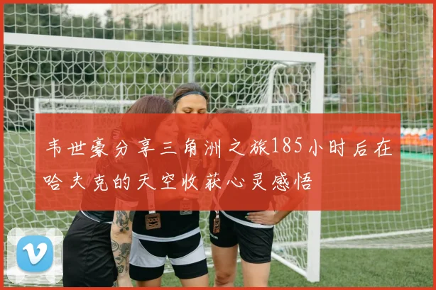 韦世豪分享三角洲之旅185小时后在哈夫克的天空收获心灵感悟