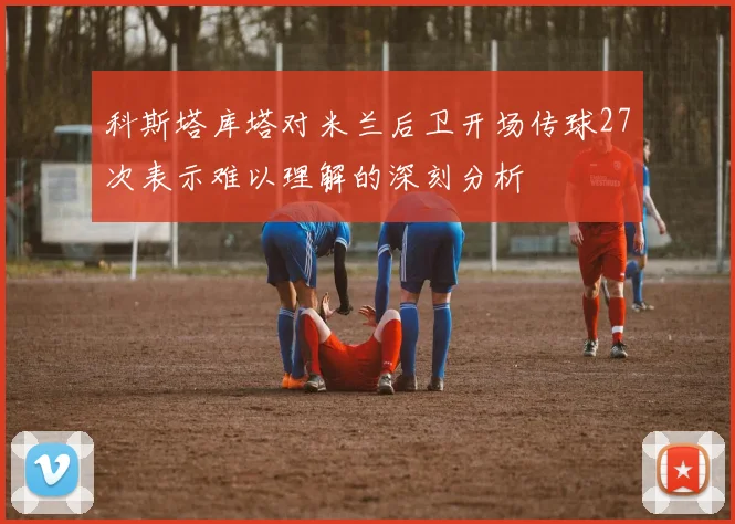 科斯塔库塔对米兰后卫开场传球27次表示难以理解的深刻分析