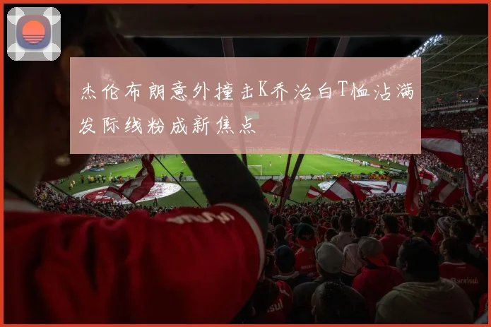 杰伦布朗意外撞击K乔治白T恤沾满发际线粉成新焦点
