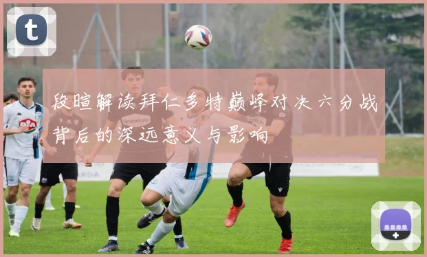 段暄解读拜仁多特巅峰对决六分战背后的深远意义与影响